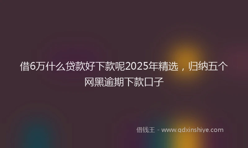 借6万什么贷款好下款呢2025年精选，归纳五个网黑逾期下款口子