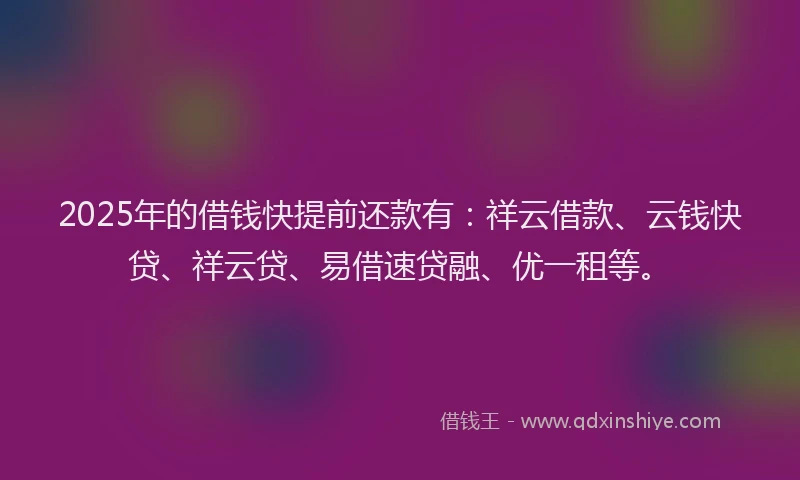 2025年的借钱快提前还款有：祥云借款、云钱快贷、祥云贷、易借速贷融、优一租等。