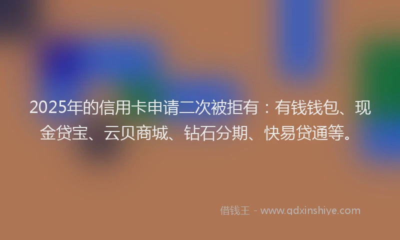 2025年的信用卡申请二次被拒有：有钱钱包、现金贷宝、云贝商城、钻石分期、快易贷通等。