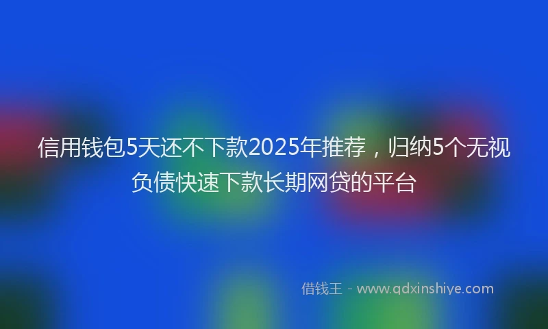 信用钱包5天还不下款2025年推荐，归纳5个无视负债快速下款长期网贷的平台
