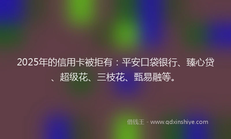 2025年的信用卡被拒有：平安口袋银行、臻心贷、超级花、三枝花、甄易融等。