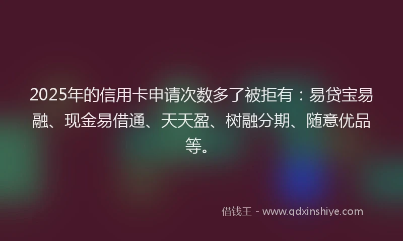 2025年的信用卡申请次数多了被拒有：易贷宝易融、现金易借通、天天盈、树融分期、随意优品等。