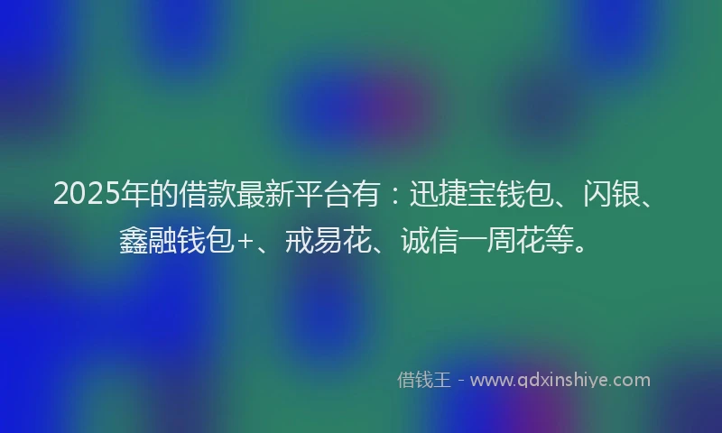 2025年的借款最新平台有：迅捷宝钱包、闪银、鑫融钱包+、戒易花、诚信一周花等。