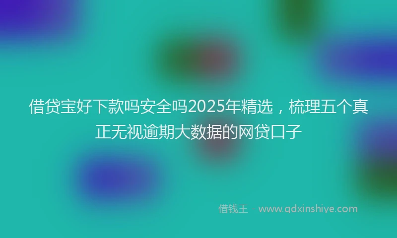 借贷宝好下款吗安全吗2025年精选，梳理五个真正无视逾期大数据的网贷口子