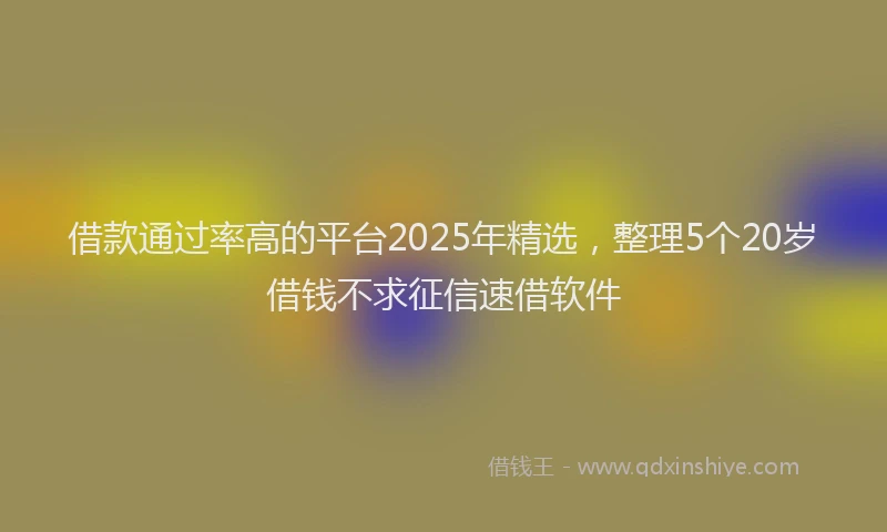 借款通过率高的平台2025年精选，整理5个20岁借钱不求征信速借软件