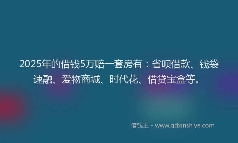 2025年的借钱5万赔一套房有：省呗借款、钱袋速融、爱物商城、时代花、借贷宝盒等。
