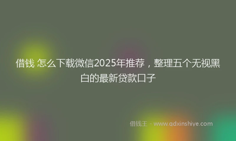 借钱 怎么下载微信2025年推荐，整理五个无视黑白的最新贷款口子