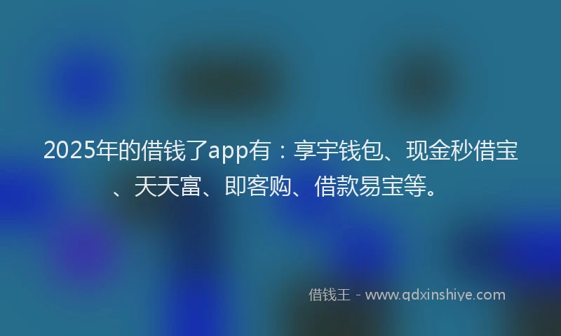 2025年的借钱了app有：享宇钱包、现金秒借宝、天天富、即客购、借款易宝等。