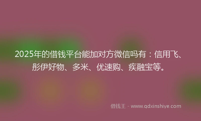 2025年的借钱平台能加对方微信吗有：信用飞、彤伊好物、多米、优速购、疾融宝等。