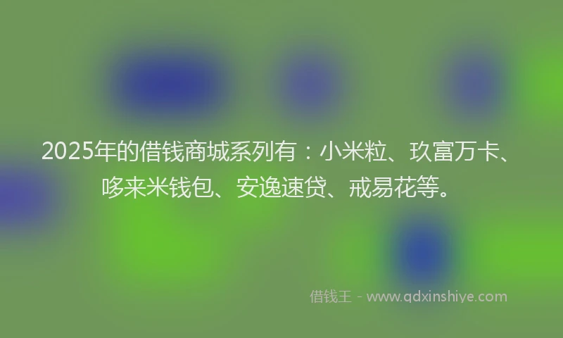 2025年的借钱商城系列有：小米粒、玖富万卡、哆来米钱包、安逸速贷、戒易花等。