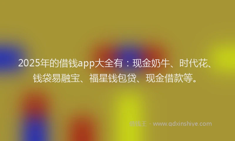 2025年的借钱app大全有：现金奶牛、时代花、钱袋易融宝、福星钱包贷、现金借款等。