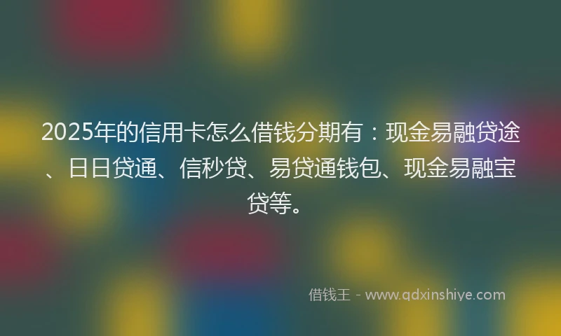 2025年的信用卡怎么借钱分期有：现金易融贷途、日日贷通、信秒贷、易贷通钱包、现金易融宝贷等。