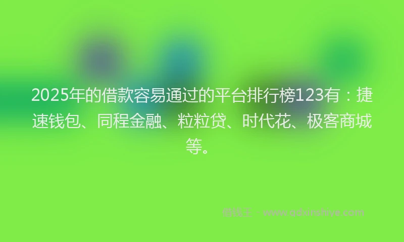 2025年的借款容易通过的平台排行榜123有：捷速钱包、同程金融、粒粒贷、时代花、极客商城等。