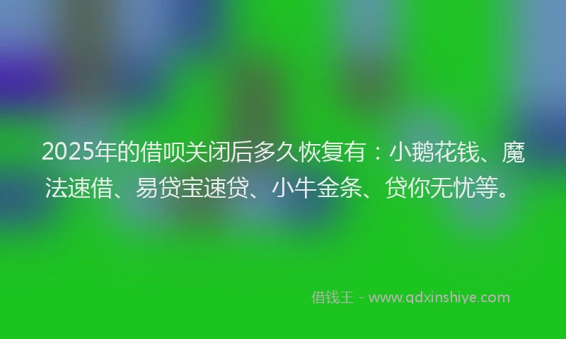 2025年的借呗关闭后多久恢复有：小鹅花钱、魔法速借、易贷宝速贷、小牛金条、贷你无忧等。