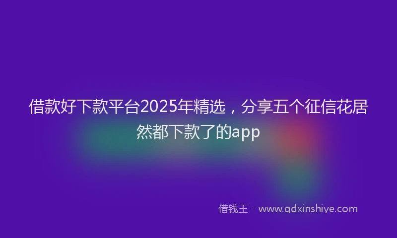 借款好下款平台2025年精选，分享五个征信花居然都下款了的app