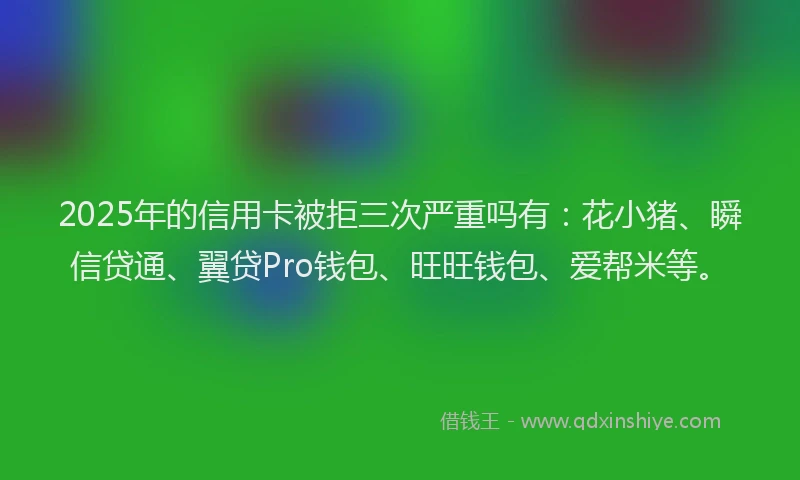 2025年的信用卡被拒三次严重吗有：花小猪、瞬信贷通、翼贷Pro钱包、旺旺钱包、爱帮米等。