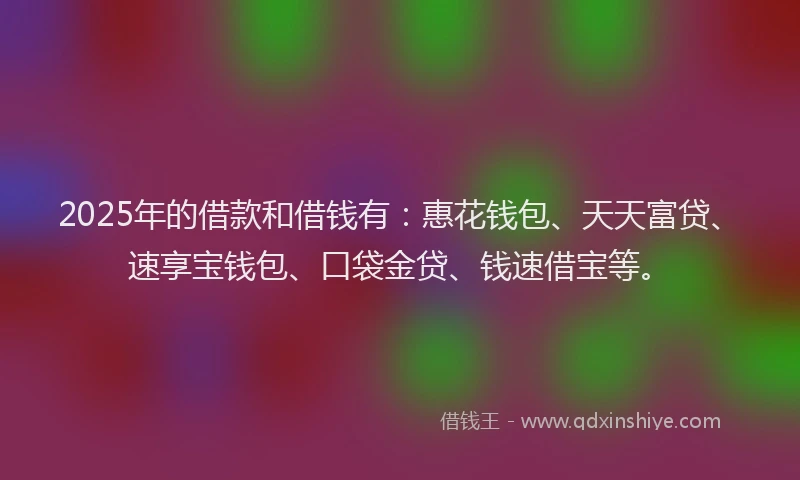 2025年的借款和借钱有：惠花钱包、天天富贷、速享宝钱包、口袋金贷、钱速借宝等。