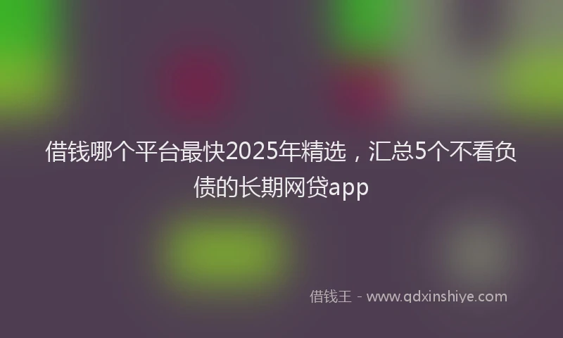 借钱哪个平台最快2025年精选，汇总5个不看负债的长期网贷app