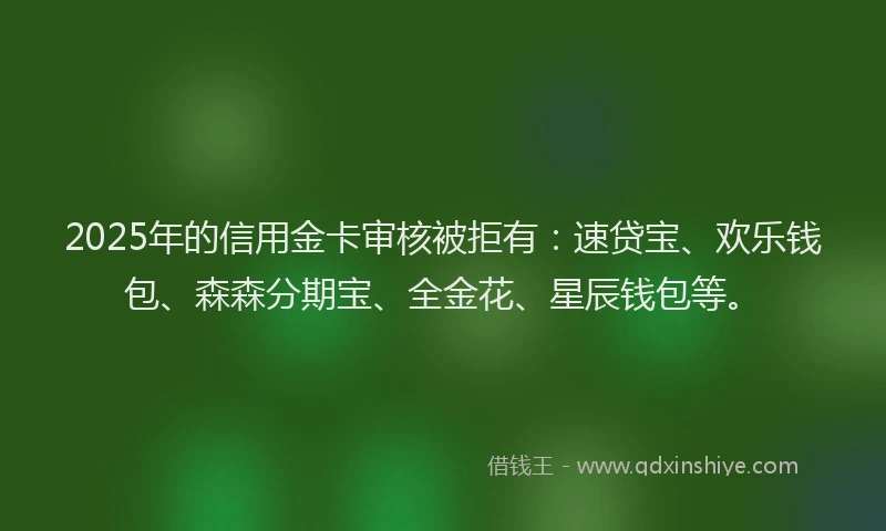 2025年的信用金卡审核被拒有:速贷宝、欢乐钱包、森森分期宝、全金花、星辰钱包等。