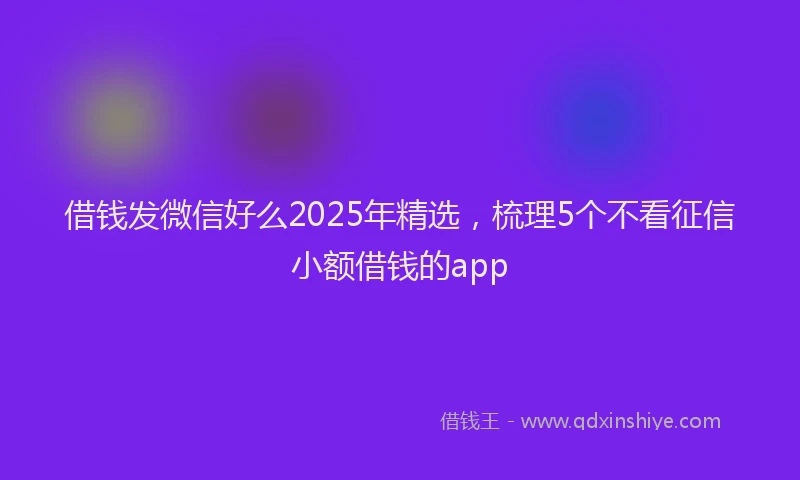 借钱发微信好么2025年精选，梳理5个不看征信小额借钱的app