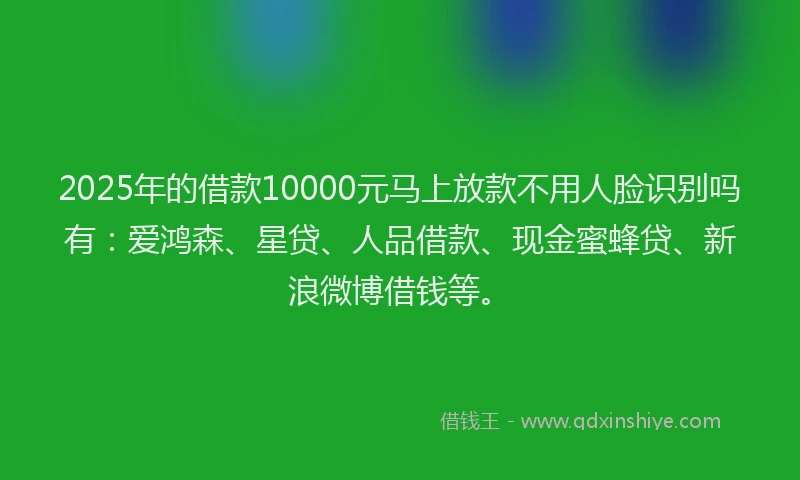 2025年的借款10000元马上放款不用人脸识别吗有：爱鸿森、星贷、人品借款、现金蜜蜂贷、新浪微博借钱等。