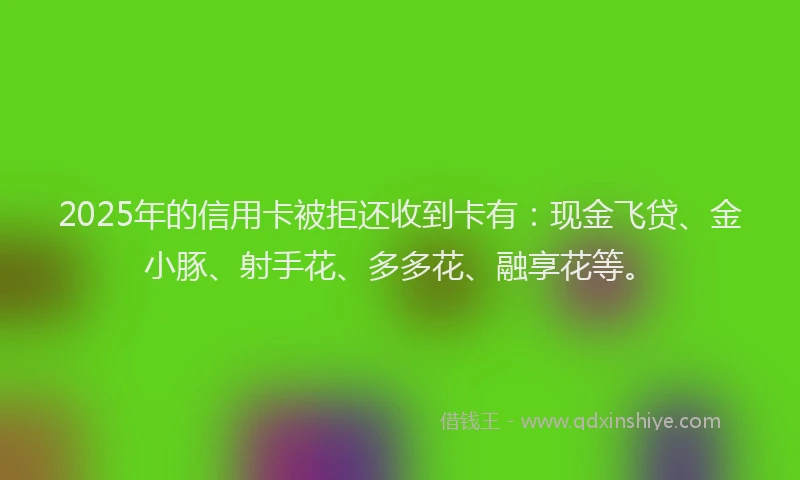 2025年的信用卡被拒还收到卡有:现金飞贷、金小豚、射手花、多多花、融享花等。