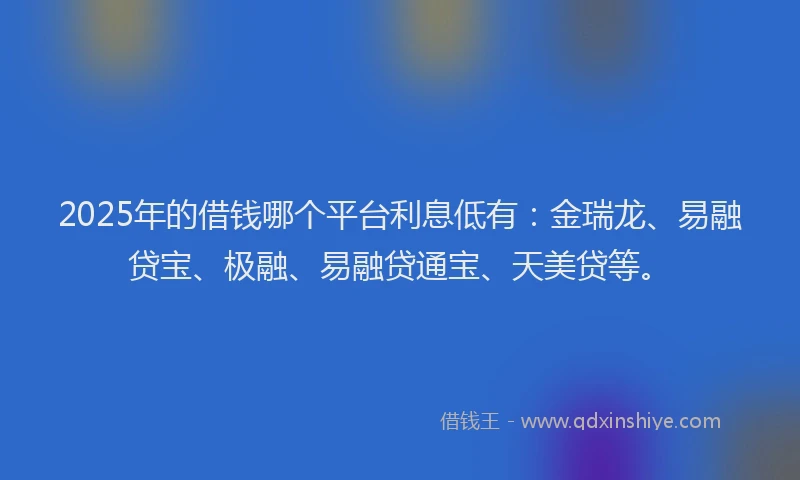 2025年的借钱哪个平台利息低有:金瑞龙、易融贷宝、极融、易融贷通宝、天美贷等。