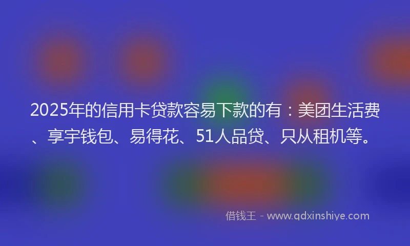 2025年的信用卡贷款容易下款的有：美团生活费、享宇钱包、易得花、51人品贷、只从租机等。