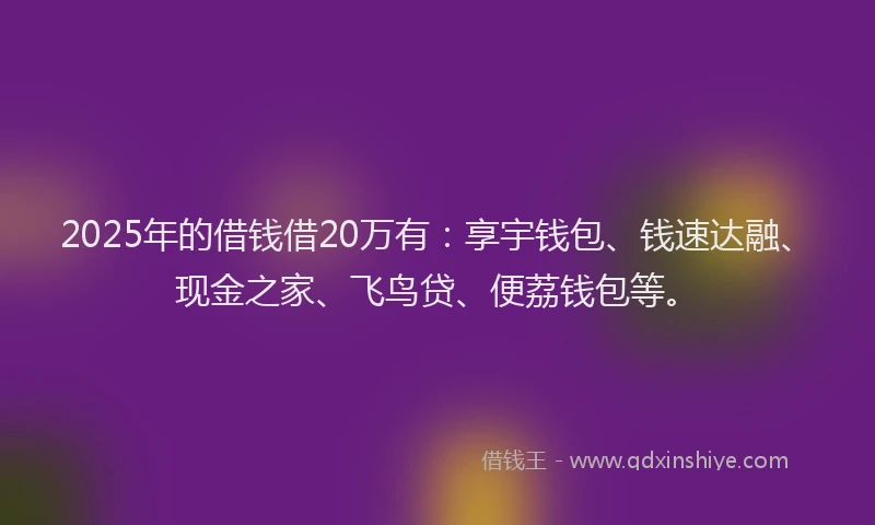 2025年的借钱借20万有:享宇钱包、钱速达融、现金之家、飞鸟贷、便荔钱包等。