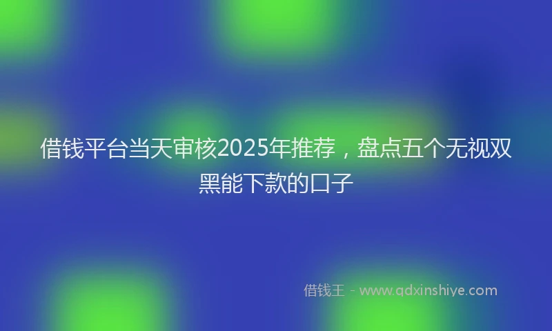 借钱平台当天审核2025年推荐，盘点五个无视双黑能下款的口子