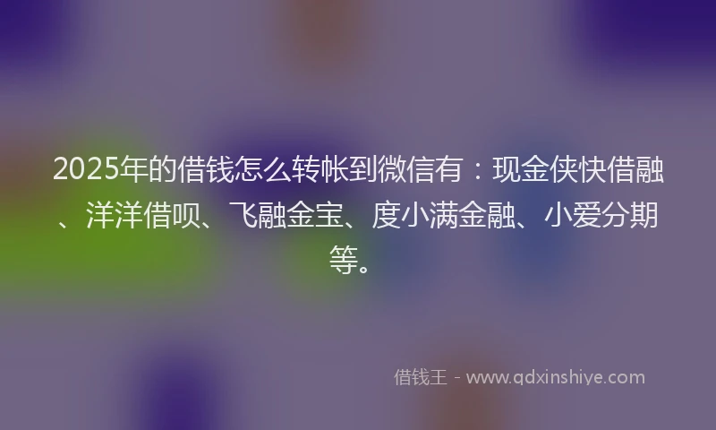 2025年的借钱怎么转帐到微信有：现金侠快借融、洋洋借呗、飞融金宝、度小满金融、小爱分期等。