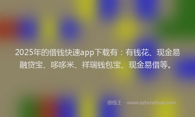 2025年的借钱快速app下载有：有钱花、现金易融贷宝、哆哆米、祥瑞钱包宝、现金易借等。