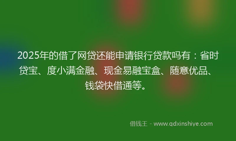 2025年的借了网贷还能申请银行贷款吗有：省时贷宝、度小满金融、现金易融宝盒、随意优品、钱袋快借通等。