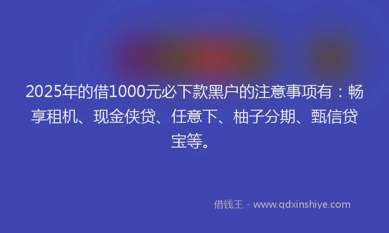 2025年的借1000元必下款黑户的注意事项有：畅享租机、现金侠贷、任意下、柚子分期、甄信贷宝等。