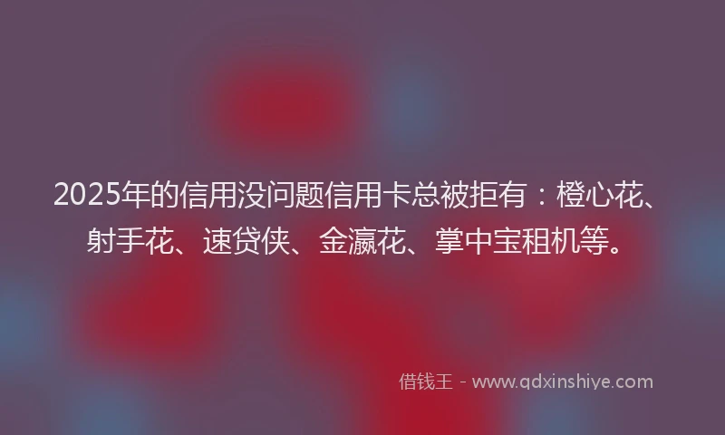 2025年的信用没问题信用卡总被拒有：橙心花、射手花、速贷侠、金瀛花、掌中宝租机等。