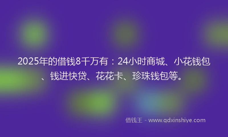 2025年的借钱8千万有：24小时商城、小花钱包、钱进快贷、花花卡、珍珠钱包等。