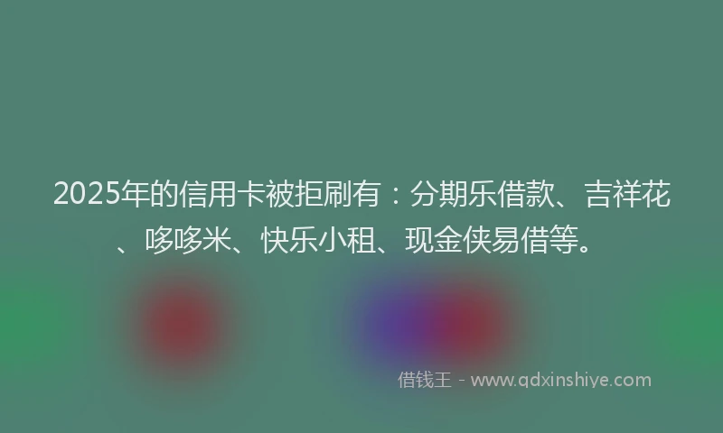 2025年的信用卡被拒刷有：分期乐借款、吉祥花、哆哆米、快乐小租、现金侠易借等。