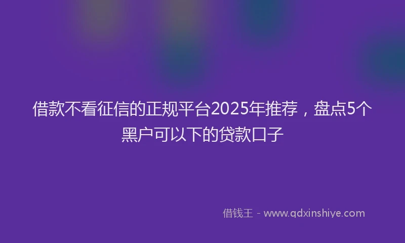 借款不看征信的正规平台2025年推荐，盘点5个黑户可以下的贷款口子