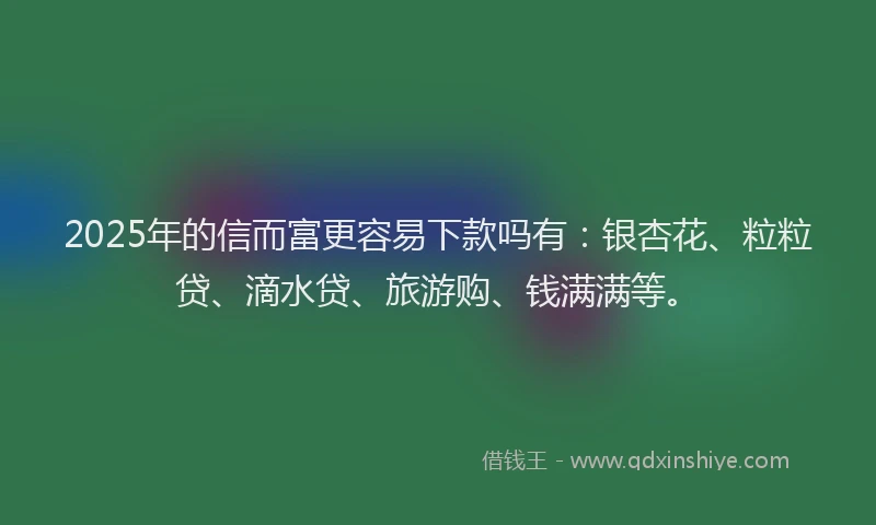 2025年的信而富更容易下款吗有：银杏花、粒粒贷、滴水贷、旅游购、钱满满等。