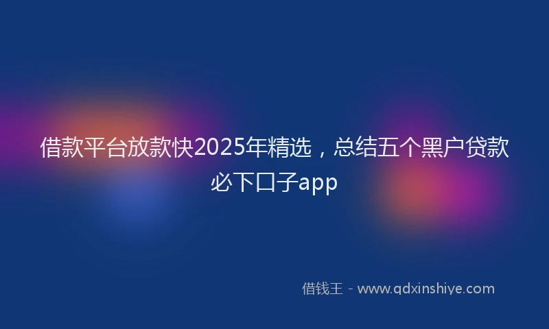 借款平台放款快2025年精选，总结五个黑户贷款必下口子app