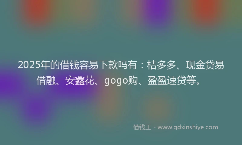 2025年的借钱容易下款吗有：桔多多、现金贷易借融、安鑫花、gogo购、盈盈速贷等。