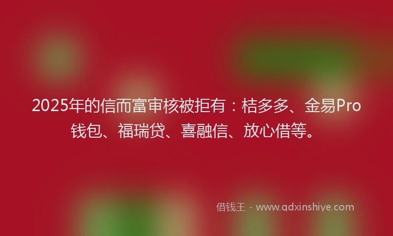 2025年的信而富审核被拒有：桔多多、金易Pro钱包、福瑞贷、喜融信、放心借等。