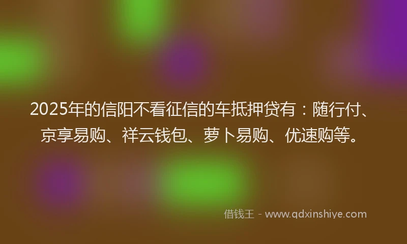 2025年的信阳不看征信的车抵押贷有：随行付、京享易购、祥云钱包、萝卜易购、优速购等。