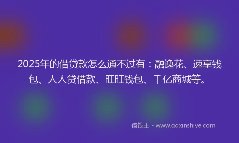 2025年的借贷款怎么通不过有：融逸花、速享钱包、人人贷借款、旺旺钱包、千亿商城等。