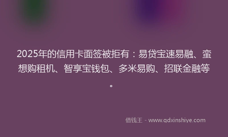 2025年的信用卡面签被拒有：易贷宝速易融、蛮想购租机、智享宝钱包、多米易购、招联金融等。