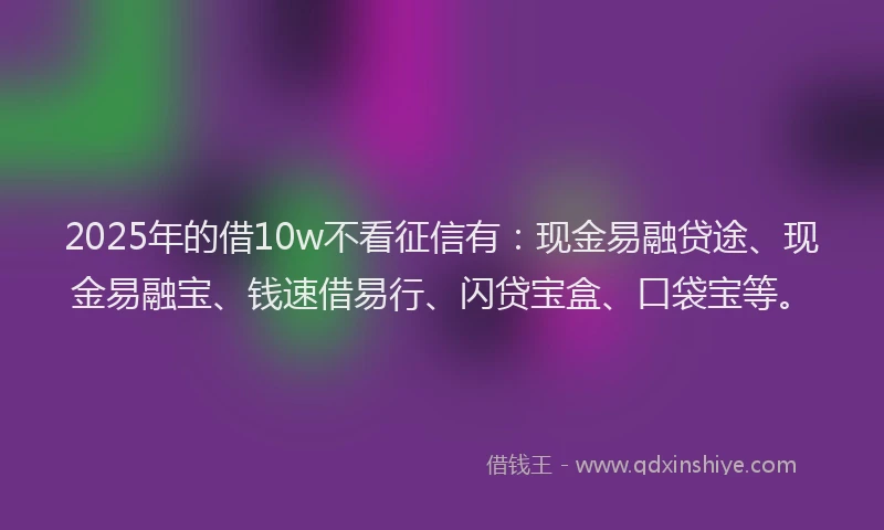2025年的借10w不看征信有：现金易融贷途、现金易融宝、钱速借易行、闪贷宝盒、口袋宝等。