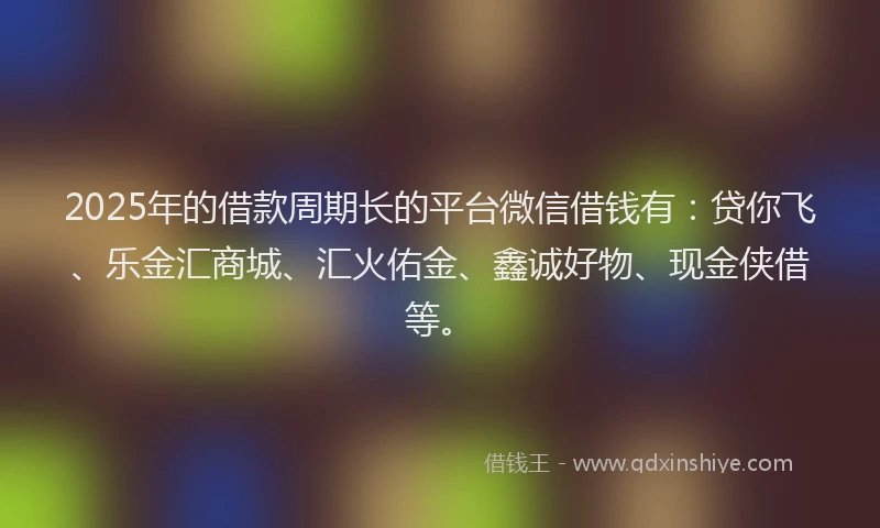 2025年的借款周期长的平台微信借钱有：贷你飞、乐金汇商城、汇火佑金、鑫诚好物、现金侠借等。