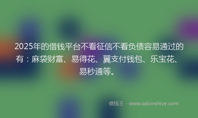 2025年的借钱平台不看征信不看负债容易通过的有：麻袋财富、易得花、翼支付钱包、乐宝花、易秒通等。