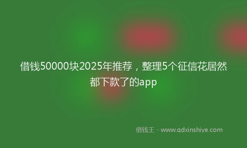 借钱50000块2025年推荐，整理5个征信花居然都下款了的app