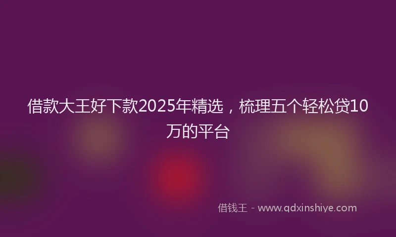 借款大王好下款2025年精选，梳理五个轻松贷10万的平台